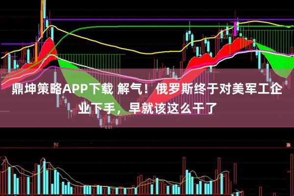 鼎坤策略APP下载 解气！俄罗斯终于对美军工企业下手，早就该这么干了