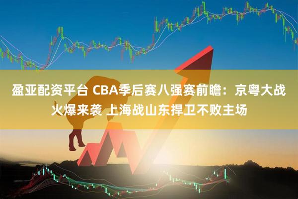 盈亚配资平台 CBA季后赛八强赛前瞻：京粤大战火爆来袭 上海战山东捍卫不败主场
